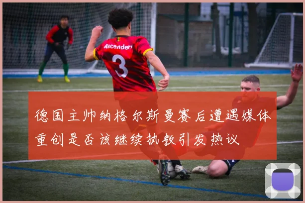 德国主帅纳格尔斯曼赛后遭遇媒体重创是否该继续执教引发热议