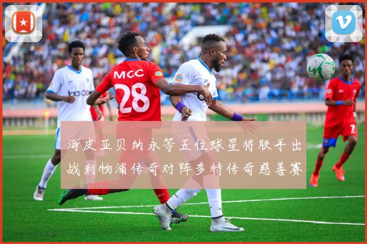 海皮亚贝纳永等五位球星将联手出战利物浦传奇对阵多特传奇慈善赛
