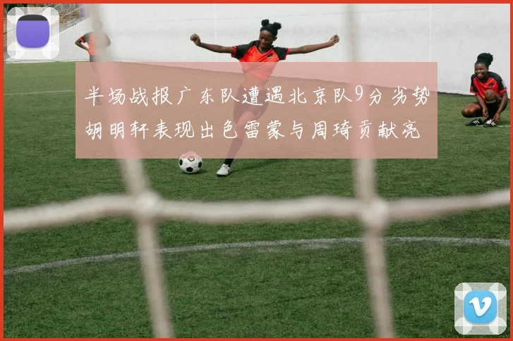 半场战报广东队遭遇北京队9分劣势胡明轩表现出色雷蒙与周琦贡献亮眼数据