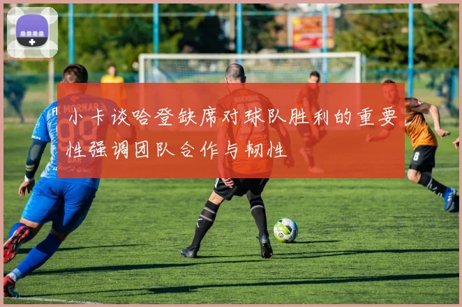 小卡谈哈登缺席对球队胜利的重要性强调团队合作与韧性