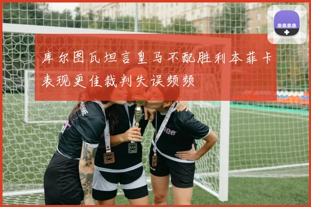 库尔图瓦坦言皇马不配胜利本菲卡表现更佳裁判失误频频