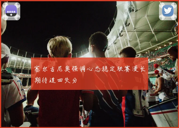 塞尔吉尼奥强调心态稳定联赛漫长期待追回失分