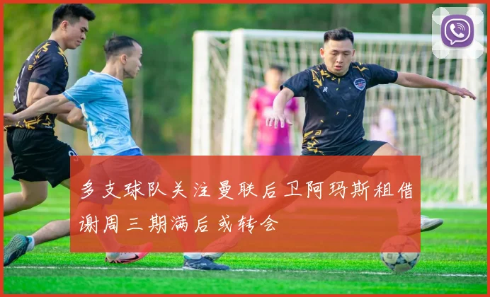多支球队关注曼联后卫阿玛斯租借谢周三期满后或转会