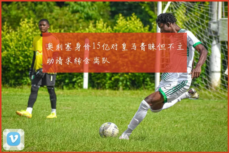 奥利塞身价15亿对皇马青睐但不主动请求转会离队