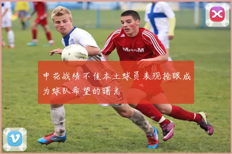 申花战绩不佳本土球员表现抢眼成为球队希望的曙光