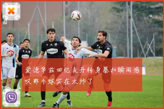 爱德华兹回忆麦丹转身暴扣瞬间感叹那个球实在太帅了