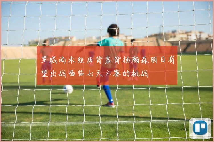 罗威尚未经历背靠背杨瀚森明日有望出战面临七天六赛的挑战