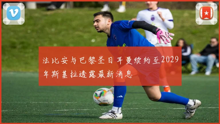 法比安与巴黎圣日耳曼续约至2029年斯基拉透露最新消息