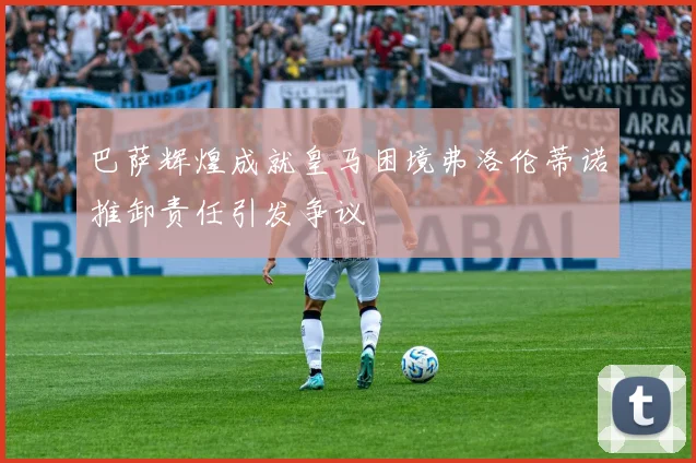 巴萨辉煌成就皇马困境弗洛伦蒂诺推卸责任引发争议