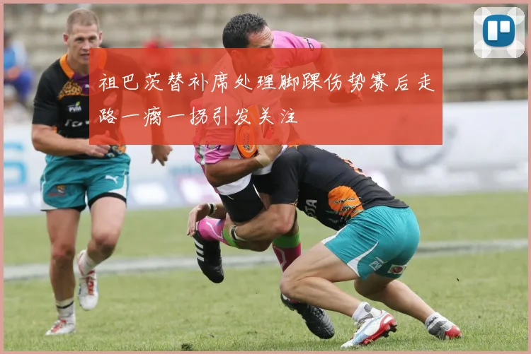 祖巴茨替补席处理脚踝伤势赛后走路一瘸一拐引发关注