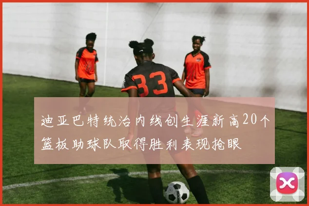 迪亚巴特统治内线创生涯新高20个篮板助球队取得胜利表现抢眼