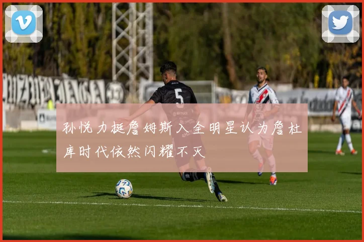 孙悦力挺詹姆斯入全明星认为詹杜库时代依然闪耀不灭