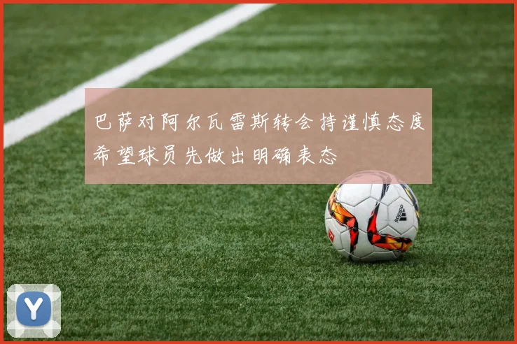 巴萨对阿尔瓦雷斯转会持谨慎态度希望球员先做出明确表态