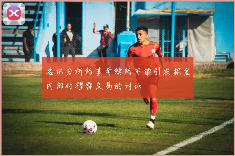 名记分析约基奇续约可能引发掘金内部对穆雷交易的讨论