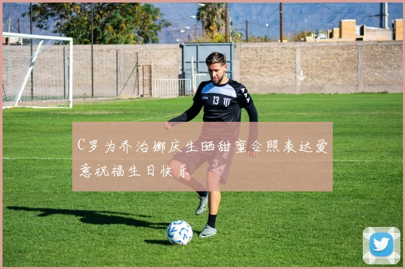 C罗为乔治娜庆生晒甜蜜合照表达爱意祝福生日快乐