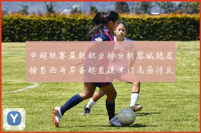 中超联赛最新积分榜分析蓉城稳居榜首西海岸奋起直追津门虎亟待反弹